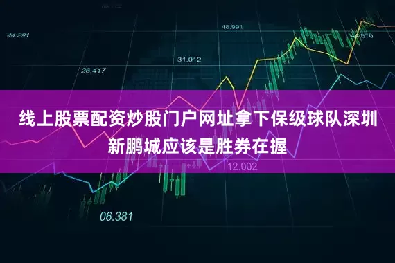 线上股票配资炒股门户网址拿下保级球队深圳新鹏城应该是胜券在握