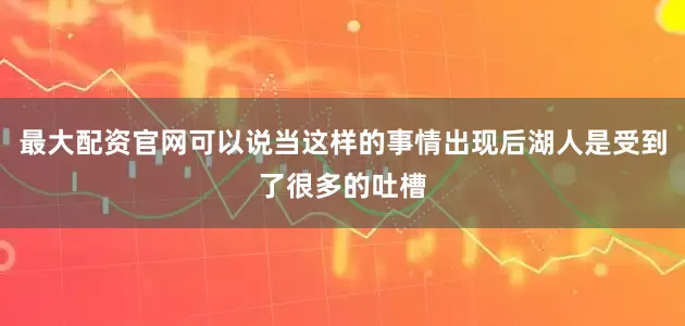 最大配资官网可以说当这样的事情出现后湖人是受到了很多的吐槽