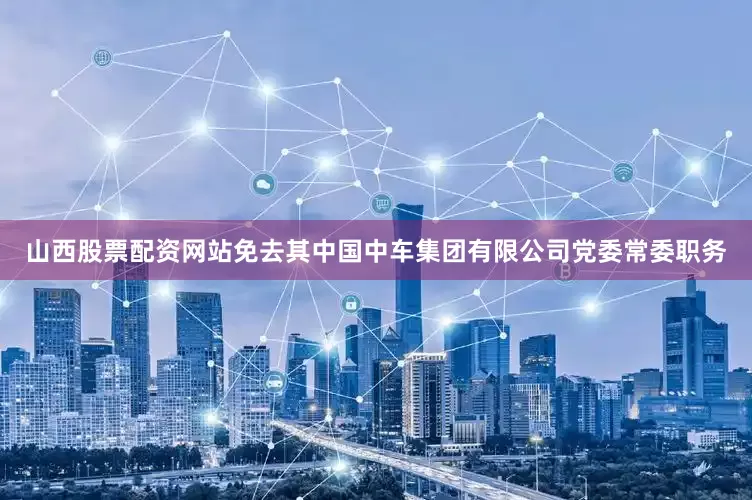 山西股票配资网站免去其中国中车集团有限公司党委常委职务