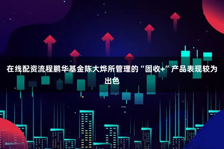 在线配资流程鹏华基金陈大烨所管理的“固收+”产品表现较为出色